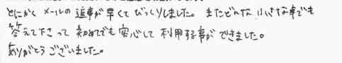 とにかくメールの返事が早くてびっくりしました。またどんな小さな事でも答えて下さって初めてでも安心して利用する事ができました。ありがとうございました。