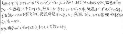 初めて利用させていただきましたが、オペレーターの方がとても親切にわかりやすく、発送までのフローを説明して下さいました。初めて利用させていただいた事、発送までギリギリの期日でお願いしたにも関わらず、発送希望日にきっちり発送され、とても信頼できる会社だと思いました。また機会がございましたらよろしくお願いします。