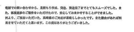 電話での問い合わせから、見積り作成、発注、発送完了までとてもスムーズでした。また、都度進捗のご報告をいただけたので、安心してお任せすることができました。何より、ご担当いただいた、高崎様のご対応が素晴らしかったです。また機会があれば利用させていただくと思います。この度はありがとうございました。