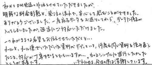 初めてDM発送の外注をさせていただきましたが、明解な料金形態と発注の流れで、安心して臨むことができました。ありがとうございました。一度宛名データをお送りしてから、データに修正が入ってしまいましたが、迅速にご対応いただけました。一つわがあままな希望をお伝えさせていただくと……メールとメール便でいただいた資料がダブっていて、何度も同じ資料を読み直したこと、対応が丁寧すぎいるとでもいいますか……。もっとシンプルに進行したかったところが本音です。いずれにせよ、今回の件は深謝しています。