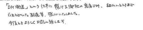 「DM発送」という仕事に懸ける御社の意気込み、細かいところまでいきとどいた配慮等、感心いたしました。今後ともよろしくお願い致します。