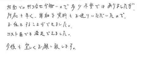 対面での打ち合せが無いので多少不安ではありましたが、対応も早く、詳細な資料もお送りいただいたので、お任せすることができました。コスト面でも満足できました。今後とも宜しくお願い致します。