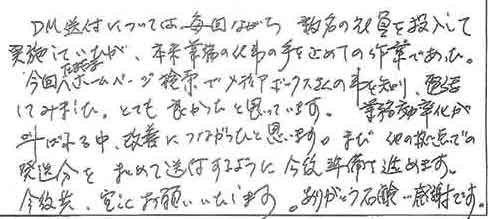 DM発送については毎回ながら数名の社員を投入して実施していたが、本来業務の仕事の手を止めての作業であった。今回ホームページ検索でメディアボックスさんの事を知り、電話してみました。とても良かったと思っています。業務効率化が叫ばれる中、改善につながったと思います。また、他の拠点での発送分をまとめて送付するように今後準備を進めます。今後共、宜しくお願いいたします。ありがとう石鹸感謝です。