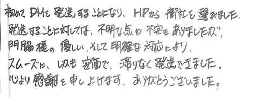 初めてDMを発送することになり、HPから御社を選びました。発送することに対しては、不明な点や不安もありましたが、門脇様の優しいそして明確な対応により、スムーズにしかも安価で、滞りなく発送できました。心より感謝を申し上げます。ありがとうございました。