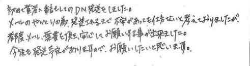 初めて業者へ委託してのDM発送をしました。メールのやりとりの為、発送されるまで不安があっても仕方ないと考えておりましたが、都度メール・ハガキを頂き、安心してお願いする事が出来ました。今後も発送予定がありますので、お願いしたいと思います。