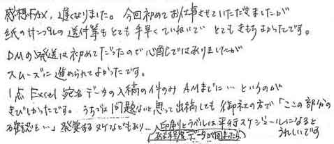 感想FAX、遅くなりました。今回初めてお仕事させていただきましたが、紙のサンプルの送付等もとても手早くていねいでとてもきもちよかったです。ＤＭの発送は初めてだったので心配ではありましたがスムーズに進められてよかったです。1点Excel宛名データの入稿の件のみAMまでに…というのがきびしかったです。うちでは問題ないと思って出稿しても御社の方で「ここの部分の確認を…」発覚するヌケなどもあり…ある程度データが固まったら印刷とラベルは平行スケジュールになるとうれしいです。