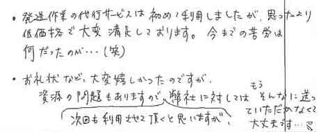 ・発送作業の代行サービスは初めて利用しましたが、思ったより低価格で大変満足しております。　今までの苦労は何だったのか…(笑)・お礼状など、大変嬉しかったのですが資源の問題もありますので、次回も利用させて頂くと思いますが、弊社に対しては　もうそんなに送っていただかなくて大丈夫です…