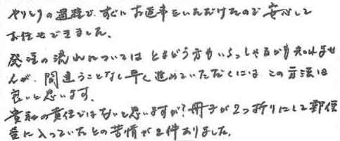 やりとりの過程で、すぐにお返事をいただけたので安心してお任せできました。発注の流れについてはとまどう方もいらっしゃるかも知れませんが、間違うことなく早く進めていただくには、この方法は良いと思います。貴社の責任ではないと思いますが冊子が２つ折りにして郵便受に入っていたとの苦情が２件ありました。