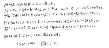 DM発送代行依頼自体初めての事でした。まずはネットで業者をあたり絞っていこうと思っていたところ、ホームページの分かりやすさと予算を下回る価格であることが分かったため、さっそく見積り依頼をかけました。他をあたろうとしていたところすぐレスポンスがあり、担当いただいた門脇さんの電話・メールの対応もよかったため、御社に決めさせていただきました。納期、価格、仕上がりともに満足しています。手書きのハガキには感動しました！