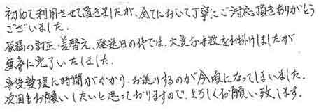 初めて利用させて頂きましたが、全てにおいて丁寧にご対応頂きありがとうございました。原稿の訂正・差し替え、発送日の件では、大変お手数をお掛けしましたが無事に完了いたしました。事後整理に時間がかかり、お送りするのが今頃になってしまいました。次回もお願いしたいと思っておりますので、よろしくお願い致します。