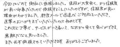 今回ははじめて御社に依頼しました。値段が大変安く、かつ信頼度が高い印象だったので依頼することにしたのですが、信頼度が高い理由がわかりました。都度メールで迅速なご対応をいただき直筆のおハガキまでいただいたのは初めてです。これほど丁寧で、サービスがいき届いて、なおかつ安くて安心ができる無敵だなと思いました。また必ず依頼させていただきます。ありがとうございました。