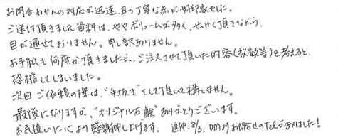 お問合わせへの対応が迅速、且つ丁寧な点が好印象でした。ご送付頂きました資料は、ややボリュームが多く、せっかく頂きながら目が通せておりません。申し訳ありません。お手紙も何度か頂きましたが、ご注文させて頂いた内容（枚数等）を考えると恐縮してしまいました。次回ご依頼の際は、