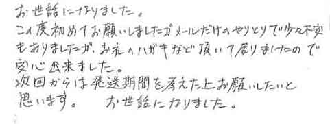 お世話になりました。この度初めてお願いしましたが、メールだけのやりとりで少々不安もありましたが、お礼のハガキなど頂いておりましたので安心出来ました。次回からは発送期間を考えた上お願いしたいと思います。お世話になりました。