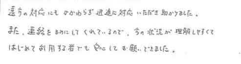 遠方の対応にもかかわらず迅速に対応いただき助かりました。また、連絡をまめにしてくれているので、今の状況が理解しやすくてはじめて利用する者でも安心してお願いできました。