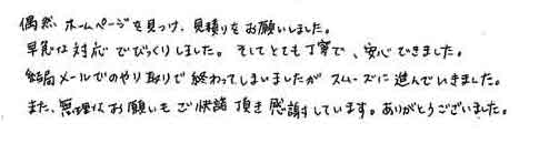 偶然ホームページを見つけ、見積りをお願いしました。早急な対応でびっくりしました。そしてとても丁寧で、安心できました。結局メールでのやり取りで終わってしまいましたが、スムーズに進んでいきました。また、無理なお願いもご承諾頂き感謝しています。ありがとうございました。