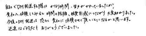 自社でＤＭ発送する際にかなりの時間・労力がかかっていましたが貴社へ依頼してみると時間の短縮、経費削減につながり大変助かりました。今後のＤＭ発送は恐らく貴社に依頼させて頂くことになるかと思います。迅速なご対応もありがとうございました。