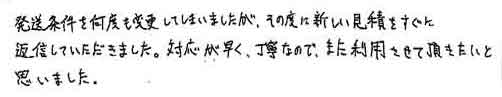 発送条件を何度も変更してしまいましたが、その度に新しい見積をすぐに返信していただきました。対応が早く、丁寧なので、また利用させて頂きたいと思いました。