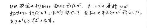 DM発送の利用は初めてでしたが、メールでの連絡など細やかに対応していただき安心しておまかせすることができました。ありがとうございます。