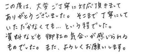 この度は、大変ご丁寧に対応頂きましてありがとうございました。そこまで丁寧にしていただかなくても…という程でした。資料なども御社の気合いが感じられるものでした。また、よろしくお願いします。