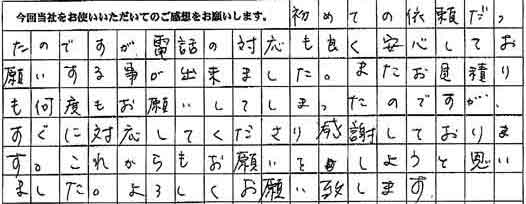初めての依頼だったのですが、電話の対応も良く安心してお願いする事が出来ました。またお見積りも何度もお願いしてしまったのですが、すぐに対応してくださり感謝しております。これからもお願いをしようと思いました。よろしくお願い致します。