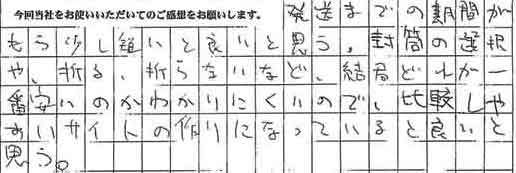 発送までの期間がもう少し短いと良いと思う。封筒の選択や、折る、折らないなど、結局どれが一番安いのかわかりにくいので、比較しやすいサイトの作りになっていると良いと思う。