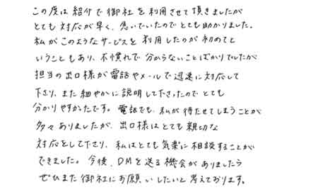 この度は紹介で御社を利用させて頂きましたがとても対応が早く、急いでいたのでとても助かりました。私がこのようなサービスを利用したのが初めてということもあり、不慣れで分からないことばかりでしたが担当の出口様が電話やメールで迅速に対応して下さり、また細やかに説明して下さったのでとても分かりやすかったです。電話でも、私が待たせてしまうことが多々ありましたが、出口様はとても親切な対応をしてくださり、私はとても気楽に相談することができました。今後、DMを送る機会がありましたらぜひまた御社にお願いしたいと考えております。