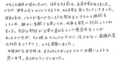 かなりお値段が安かったので、注文する前は、正直不安がありました。ですが、担当の方とやりとりするうち、その不安も無くなっていきました。担当の方は、こちらが気づかないような部分まできちんと確認をしてくれ、細かい気配りも感じられ、何事も早急に対応してくれました。今回は部材が大雪で遅れるという想定外なことがあったのですがその時もマニュアルだけに流されない臨機応変な対応をして下さり、とても感動しました。今後ＤＭを出す時は、またメディアボックスさんにお願いしようと思います。ありがとうございました。