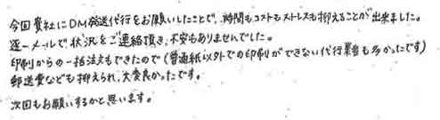 今回貴社にＤＭ発送代行をお願いしたことで、時間もコストもストレスも抑えることが出来ました。逐一メールで状況をご連絡頂き、不安もありませんでした。印刷からの一括注文もできたので（普通紙以外での印刷ができない代行業者も多かったです）郵送費なども抑えられ、大変良かったです。次回もお願いするかと思います。