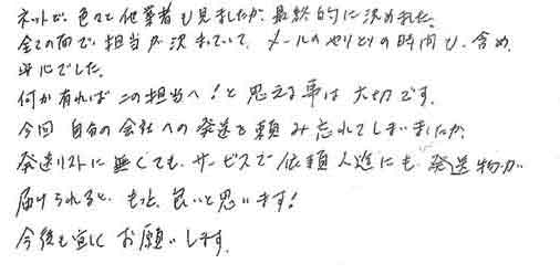 ネットで色々と他業者も見ましたが、最終的に決めました。全ての面で、担当が決まっていて、メールのやりとりの時間も含め安心でした。何か有ればこの担当へ！と思える事は大切です。今回自分の会社への発送を頼み忘れてしまいましたが発送リストに無くても、サービスで依頼人達にも発送物が届けられると、もっと良いと思います！今後も宜しくお願いします。