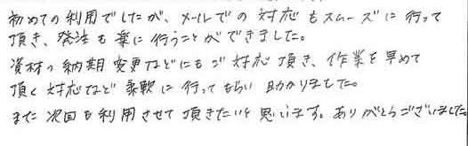 初めての利用でしたが、メールでの対応もスムーズに行って頂き、発注も楽に行うことができました。資材の納期変更などにもご対応頂き、作業を早めて頂く対応など柔軟に行ってもらい助かりました。また次回も利用させて頂きたいと思います。ありがとうございました。