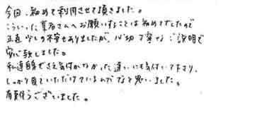 今回、初めて利用させて頂きました。こういった業者さんへお願いすることは初めてでしたので正直少しの不安もありましたが、親切丁寧なご説明で安心致しました。私達自信でさえ気付かなかった違いにも気付いて下さりしっかり見ていただけているんだなと思いました。有難うございました。