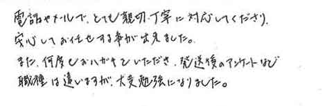 電話やメールで、とても親切丁寧に対応してくださり安心してお任せする事が出来ました。また、何度もおハガキをいただき、発送後のアンケートなど職種は違いますが、大変勉強になりました。