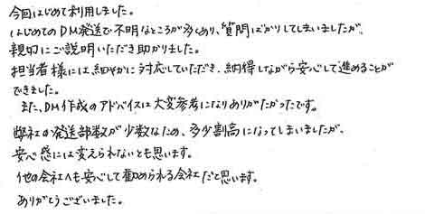 今回はじめて利用しました。はじめてのＤＭ発送で不明なところが多くあり、質問ばかりしてしまいましたが親切にご説明いただき助かりました。担当者様には細やかに対応していただき、納得しながら安心して進めることができました。また、ＤＭ作成のアドバイスは大変参考になりありがたかったです。弊社の発送部数が少数なため、多少割高になってしまいましたが安心感には変えられないとも思います。他の会社へも安心して勧められる会社だと思います。ありがとうございました。