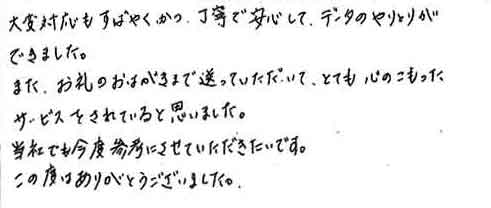 大変対応もすばやく、かつ丁寧で安心してデータのやりとりができました。また、お礼のおはがきまで送っていただいて、とても心のこもったサービスをされていると思いました。当社でも今度参考にさせていただきたいです。この度はありがとうございました。