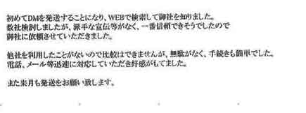 初めてＤＭを発送することになり、ＷＥＢで検索して御社を知りました。数社検討しましたが、派手な宣伝等がなく、一番信頼できそうでしたので御社に依頼させていただきました。他社を利用したことがないので比較はできませんが、無駄がなく、手続きも簡単でした。電話、メール等迅速に対応していただき好感がもてました。また来月も発送をお願い致します。