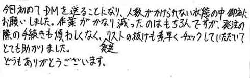 今回初めてＤＭを送ることになり、人数がかけられない状態の中、御社にお願いしました。作業がかなり減ったのはもちろんですが、発注の際の手続きも煩わしくなく、発送リストの抜けも素早くチェックしていただいてとても助かりました。どうもありがとうございます。