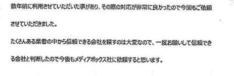 数年前に利用させていただいた事があり、その際の対応が非常に良かったので今回もご依頼させていただきました。たくさんある業者の中から信頼できる会社を探すのは大変なので、一度お願いして信頼できる会社と判断したので今後もメディアボックス社に依頼すると思います。