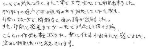 メールでの対応も早く、また丁寧で大変安心して利用出来ました。やり取りの途中で別の担当の方が対応してくれた際も非常にスムーズで、問題なく進める事が出来ました。また、印刷と発送までが一元で対応して頂ける為こちらの作業も軽減され、楽に仕事が出来たと感じました。次回も利用したいと考えています。