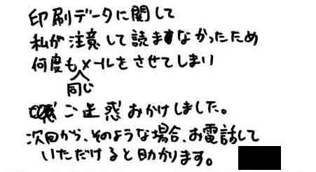 印刷データに関して私が注意して読まなかったため何度も同じメールをさせてしまいご迷惑おかけしました。次回から、そのような場合、お電話していただけると助かります。