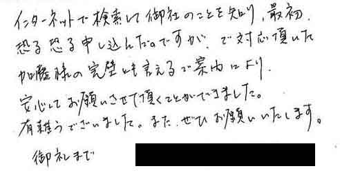 インターネットで検索して御社のことを知り、最初恐る恐る申し込んだのですが、ご対応頂いた加藤様の完璧とも言えるご案内により安心してお願いさせて頂くことができました。有難うございました。また、ぜひお願いいたします。御礼まで。