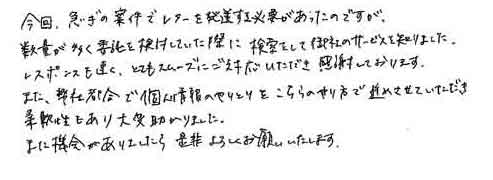 今回、急ぎの案件でレターを発送する必要があったのですが、数量が多く委託を検討していた際に検索をして御社のサービスを知りました。レスポンスも速く、とてもスムーズにご対応いただき感謝しております。また、弊社都合で個人情報のやりとりをこちらのやり方で進めさせていただき柔軟性もあり大変助かりました。また機会がありましたら是非よろしくお願いいたします。