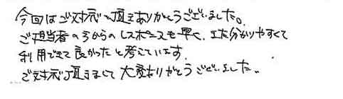 今回はご対応を頂きありがとうございました。ご担当者の方からのレスポンスも早く、また分かりやすくて利用できて良かったと考えています。ご対応頂きまして大変ありがとうございました。