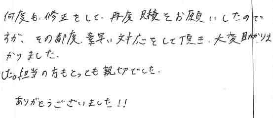 何度も修正をして、再度見積をお願いしたのですが、その都度素早い対応をして頂き、大変助かりました。担当の方もとっても親切でした。ありがとうございました！！