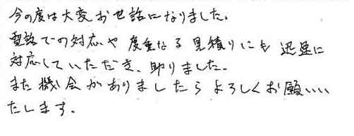 今の度は大変お世話になりました。電話での対応や度重なる見積りにも迅速に対応していただき、助かりました。また機会がありましたらよろしくお願いいたします。