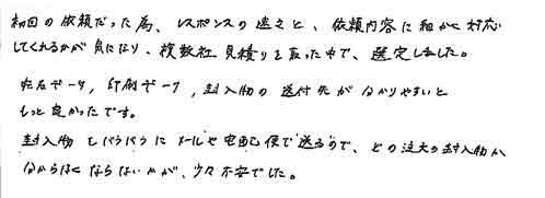 初回の依頼だった為、レスポンスの速さと、依頼内容に細かく対応してくれるかが気になり、複数社見積りを取った中で、選定しました。宛名データ、印刷データ、封入物の送付先が分かりやすいともっと良かったです。封入物をバラバラにメールや宅急便で送るので、どの注文の封入物か分からなくならないかが、少々不安でした。