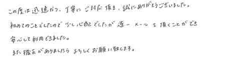 この度は迅速かつ、丁寧にご対応頂き、誠にありがとうございました。初めてのことでしたので、少し心配でしたが遂一メールを頂くことができ安心して利用できました。また機会がありましたらよろしくお願い致します。