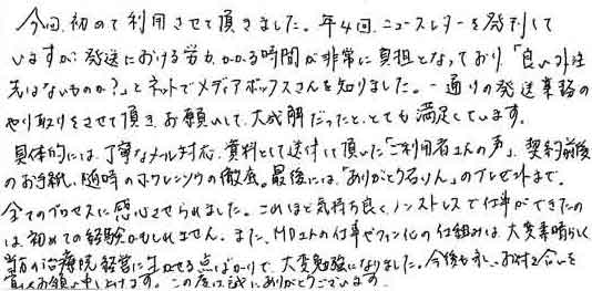 今回、初めて利用させて頂きました。年4回、ニュースレターを発刊していますが、発送における労力、かかる時間が非常に負担となっており、「良い外注先はないものか？」とネットでメディアボックスさんを知りました。一通りの発送業務のやり取りをさせて頂き、お願いして、大正解だったと、とても満足しています。具体的には、丁寧なメール対応、資料として送付して頂いた「ご利用者さんの声」契約前後のお手紙、随時のホウレンソウの徹底。最後には「ありがとう石けん」のプレゼントまで。全てのプロセスに関心させられました。これほど気持ちよく、ノンストレスで仕事ができたのは、初めての経験かもしれません。また、ＭＤさんの仕事やファン化の仕組みは大変素晴らしく、当方の治療院経営に生かせる点ばかりで、大変勉強になりました。今後も永いお付き合いを宜しくお願い申し上げます。この度は誠にありがとうございます。