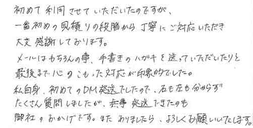 初めて利用させていただいたのですが一番初めの見積りの段階から丁寧にご対応いただき大変感謝しております。メールはもちろんの事、手書きのハガキを送っていただいたりと最後まで心のこもった対応が印象的でした。私自身、初めてのＤＭ発送でしたので、右も左も分からずたくさん質問しましたが、無事発送できたのも御社のおかげです。またありましたら、よろしくお願いいたします。