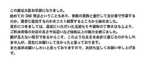 この度は大変お世話になりました。初めてのＤＭ発送ということもあり、普段の業務と並行して自分達で作業するのか、業社に委託するのかをコスト試算するところから始めました。貴社につきましては、最初にいただいた見積もりや資料の丁寧さはもとより、ご担当者様の対応の良さや気遣いなど価格以上の魅力を感じました。顔が見えない取引であるからこそ、このような良さを余計に感じるのかもしれませんが、貴社にお願いして良かったと思っております。また是非お願いしたいと思っておりますので、次回も宜しくお願い申し上げます。