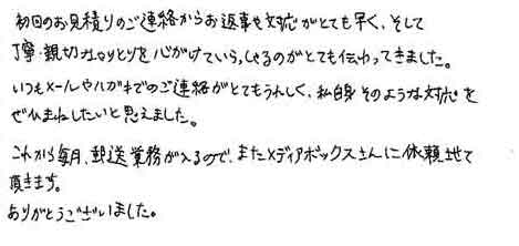 初回のお見積りのご連絡からお返事や対応がとても早く、そして丁寧・親切なやりとりを心がけていらっしゃるのがとても伝わってきました。いつもメールやハガキでのご連絡がとてもうれしく、私自身そのような対応をぜひまねしたいと思えました。これから毎月、郵送業務が入るので、またメディアボックスさんに依頼させて頂きます。ありがとうございました。